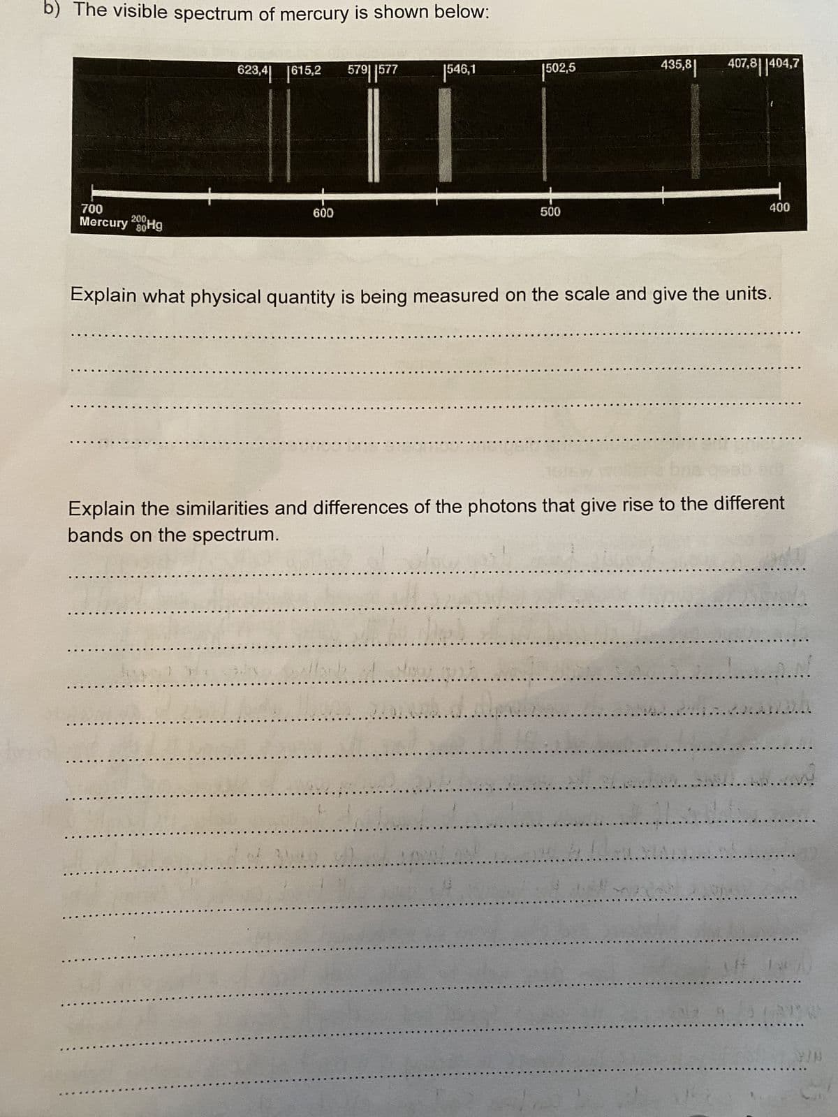 b) The visible spectrum of mercury is shown below:
200,
700
Mercury 280Hg
80¹
623,4 [615,2 579 577
600
56
1546,1
(..
|502,5
ch
500
435,81
Explain what physical quantity is being measured on the scale and give the units.
407,8404,7
Explain the similarities and differences of the photons that give rise to the different
bands on the spectrum.
1
400
R
LAVEN
