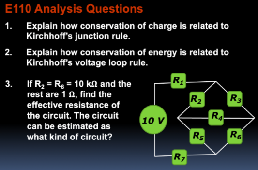 E110 Analysis Questions
1. Explain how conservation of charge is related to
Kirchhoff's junction rule.
2. Explain how conservation of energy is related to
Kirchhoff's voltage loop rule.
R1
If R2 = Rg = 10 kN and the
rest are 1 0, find the
effective resistance of
%3D
R2
R3
R4
the circuit. The circuit
10 V
can be estimated as
R5
R6
what kind of circuit?
R7
