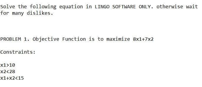 Solve the following equation in LINGO SOFTWARE ONLY. otherwise wait
for many dislikes.
PROBLEM 1. Objective Function is to maximize 8x1+7x2
Constraints:
x1>10
x2<28
x1+x2<15
