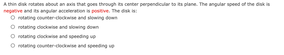 A thin disk rotates about an axis that goes through its center perpendicular to its plane. The angular speed of the disk is
negative and its angular acceleration is positive. The disk is:
O rotating counter-clockwise and slowing down
O rotating clockwise and slowing down
O rotating clockwise and speeding up
O rotating counter-clockwise and speeding up
