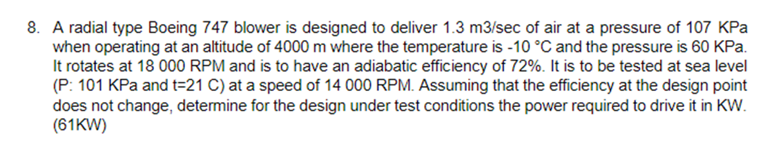 8. A radial type Boeing 747 blower is designed to deliver 1.3 m3/sec of air at a pressure of 107 KPa
when operating at an altitude of 4000 m where the temperature is -10 °C and the pressure is 60 KPa.
It rotates at 18 000 RPM and is to have an adiabatic efficiency of 72%. It is to be tested at sea level
(P: 101 KPa and t=21 C) at a speed of 14 000 RPM. Assuming that the efficiency at the design point
does not change, determine for the design under test conditions the power required to drive it in KW.
(61KW)
