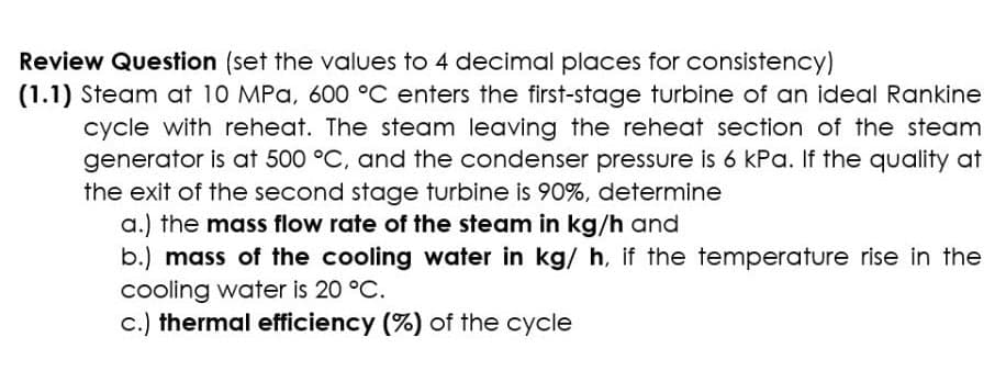 Review Question (set the values to 4 decimal places for consistency)
(1.1) Steam at 10 MPa, 600 °C enters the first-stage turbine of an ideal Rankine
cycle with reheat. The steam leaving the reheat section of the steam
generator is at 500 °C, and the condenser pressure is 6 kPa. If the quality at
the exit of the second stage turbine is 90%, determine
a.) the mass flow rate of the steam in kg/h and
b.) mass of the cooling water in kg/ h, if the temperature rise in the
cooling water is 20 °C.
c.) thermal efficiency (%) of the cycle
