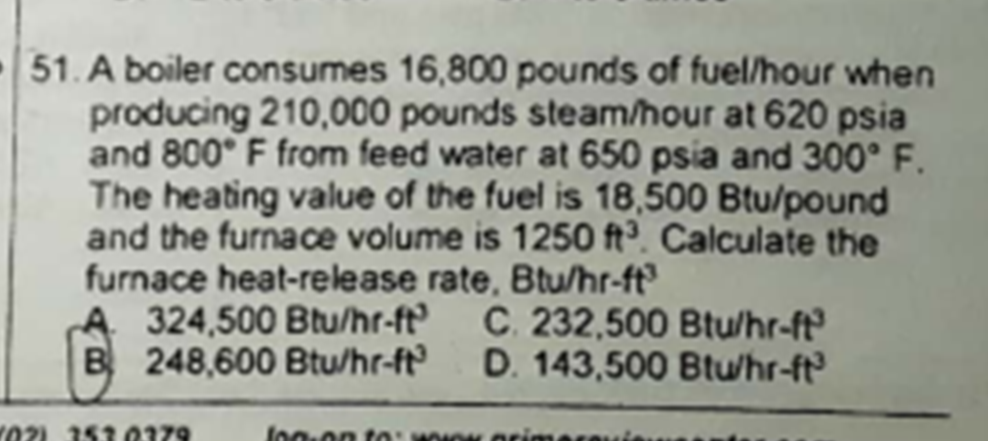 51. A boiler consumes 16,800 pounds of fuel/hour when
producing 210,000 pounds steam/hour at 620 psia
and 800° F from feed water at 650 psia and 300° F.
The heating value of the fuel is 18,500 Btu/pound
and the furnace volume is 1250 ft³. Calculate the
furnace heat-release rate, Btu/hr-ft
A 324,500 Btu/hr-ft
B 248,600 Btu/hr-ft
C. 232,500 Btu/hr-ft
D. 143,500 Btu/hr-ft
02) 151 0179
lo0-on t0: OK orimere
