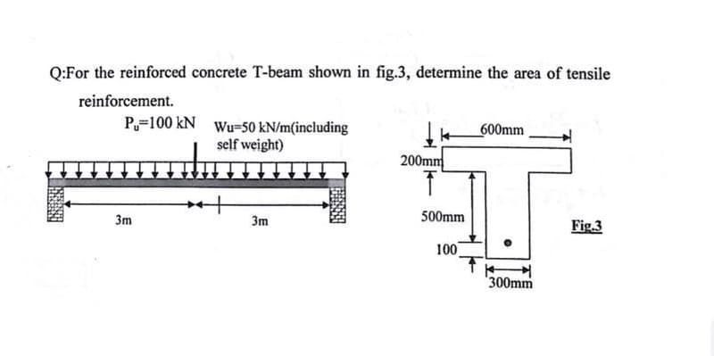 Q:For the reinforced concrete T-beam shown in fig.3, determine the area of tensile
reinforcement.
P=100 kN Wu=50 kN/m(including
600mm
self weight)
200mm
3m
3m
500mm
Fig.3
100
300mm
