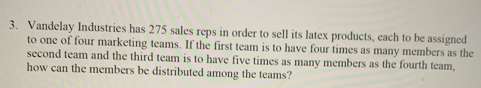 3. Vandelay Industries has 275 sales reps in order to sell its latex products, each to be assigned
to one of four marketing teams. If the first team is to have four times as many members as the
second team and the third team is to have five times as many members as the fourth team,
how can the members be distributed among the teams?
