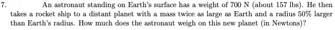 An astronaut standing on Earth's surface has a weight of 700 N (about 157 lbs). He then
takes a rocket ship to a distant planet with a mass twice as large as Earth and a radius 50% larger
than Earth's radius. How much does the astronaut weigh on this new planet (in Newtons)?
7.
