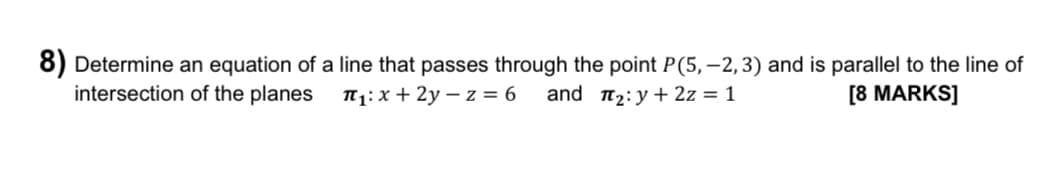 8) Determine an equation of a line that passes through the point P (5,-2, 3) and is parallel to the line of
intersection of the planes
π₁: x +2y-z = 6
and ₂: y + 2z = 1
[8 MARKS]