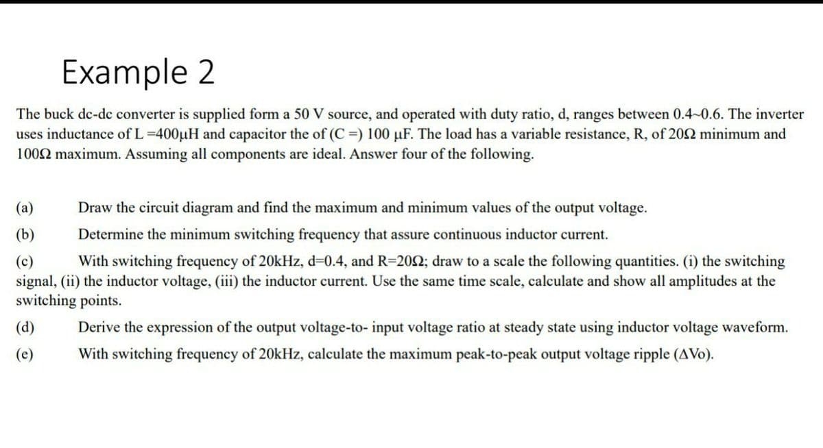 Example 2
The buck de-dc converter is supplied form a 50 V source, and operated with duty ratio, d, ranges between 0.4-0.6. The inverter
uses inductance of L =400µH and capacitor the of (C =) 100 µF. The load has a variable resistance, R, of 202 minimum and
1002 maximum. Assuming all components are ideal. Answer four of the following.
(а)
Draw the circuit diagram and find the maximum and minimum values of the output voltage.
(b)
Determine the minimum switching frequency that assure continuous inductor current.
(c)
With switching frequency of 20kHz, d=0.4, and R=20N; draw to a scale the following quantities. (i) the switching
signal, (ii) the inductor voltage, (iii) the inductor current. Use the same time scale, calculate and show all amplitudes at the
switching points.
(d)
Derive the expression of the output voltage-to- input voltage ratio at steady state using inductor voltage waveform.
(e)
With switching frequency of 20kHz, calculate the maximum peak-to-peak output voltage ripple (AVo).
