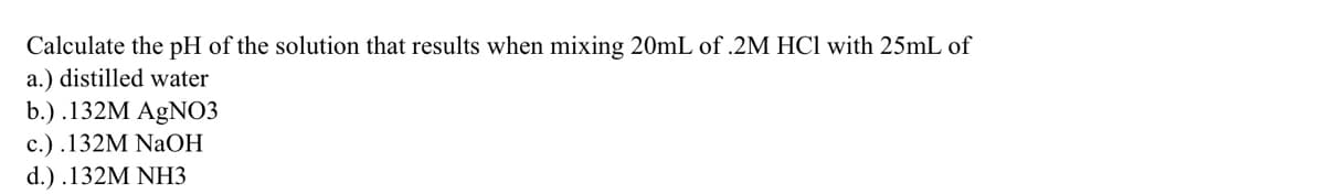 Calculate the pH of the solution that results when mixing 20mL of .2M HCl with 25mL of
a.) distilled water
b.) .132M AgNO3
с.) .132M NaОН
d.) .132M NHЗ
