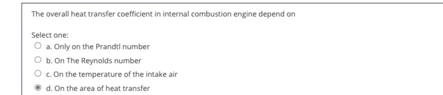 The overall heat transfer coefficient in internal combustion engine depend on
Select one:
O a. Only on the Prandtl number
O b. On The Reynolds number
O c. On the temperature of the intake air
d. On the area of heat transfer
