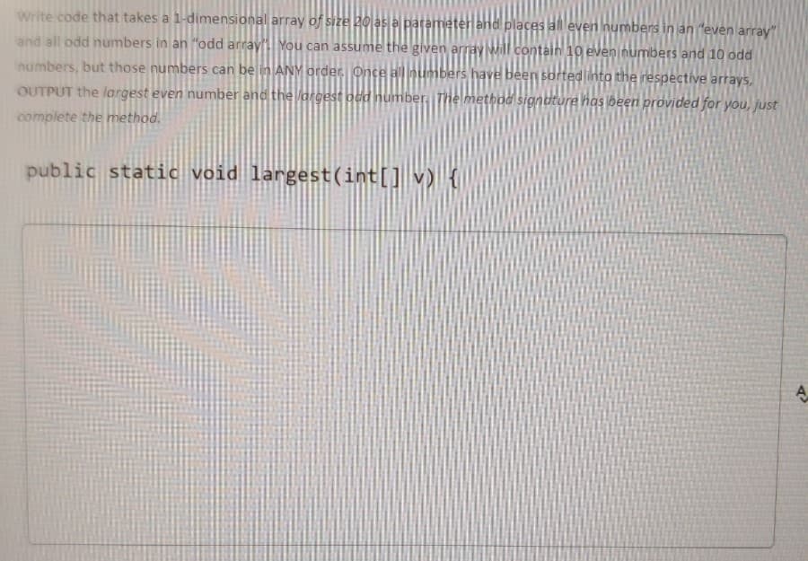 Write code that takes a 1-dimensional array of size 20 las a parameter and places all even numbers in an "even array"
and all odd numbers in an "odd array'You can assume the given array Mill Contain 10 even numbers and 1o odd
numbers, but those numbers can be in ANY order Once all numbers have been sorted into the respective arrays,
OUTPUT the largest even number and the argest odd number, The method signdture has jbeen provided for you, just
complete the method.
public static void largest(int[] v) {
