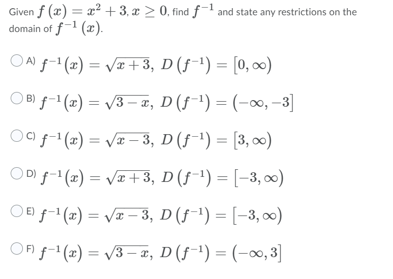 **Problem Statement**

Given \( f(x) = x^2 + 3 \), \( x \geq 0 \), find \( f^{-1} \) and state any restrictions on the domain of \( f^{-1}(x) \).

**Options**

A) \( f^{-1}(x) = \sqrt{x + 3}, \; D(f^{-1}) = [0, \infty) \)

B) \( f^{-1}(x) = \sqrt{3 - x}, \; D(f^{-1}) = (-\infty, -3] \)

C) \( f^{-1}(x) = \sqrt{x - 3}, \; D(f^{-1}) = [3, \infty) \)

D) \( f^{-1}(x) = \sqrt{x + 3}, \; D(f^{-1}) = [-3, \infty) \)

E) \( f^{-1}(x) = \sqrt{x - 3}, \; D(f^{-1}) = [-3, \infty) \)

F) \( f^{-1}(x) = \sqrt{3 - x}, \; D(f^{-1}) = (-\infty, 3] \)