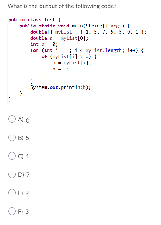 What is the output of the following code?
public class Test {
public static void main(String[] args) {
double[] myList = { 1, 5, 7, 5, 5, 9, 1 };
double a = myList[0];
int b = 0;
for (int i = 1; i < myList.length; i++) {
if (myList[i] > a) {
myList[i];
b = i;
a =
}
}
System.out.println(b);
}
}
A) o
B) 5
C) 1
D) 7
E) 9
F) 3
