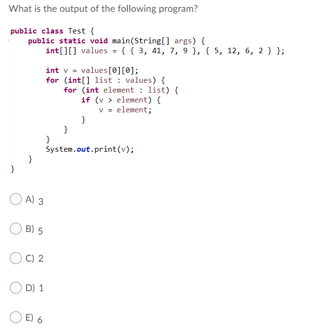 What is the output of the following program?
public class Test {
public static void main(String[] args) {
int[][] values = { { 3, 41, 7, 9 }, { 5, 12, 6, 2 }};
int v = values[0][0];
for (int[] list : values) {
for (int element : list) {
if (v > element) {
v = element;
}
}
}
System.out.print(v);
}
}
A) 3
B) 5
C) 2
D) 1
E) 6
