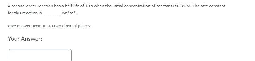 A second-order reaction has a half-life of 10 s when the initial concentration of reactant is 0.99 M. The rate constant
for this reaction is
M-15-1.
Give answer accurate to two decimal places.
Your Answer:
