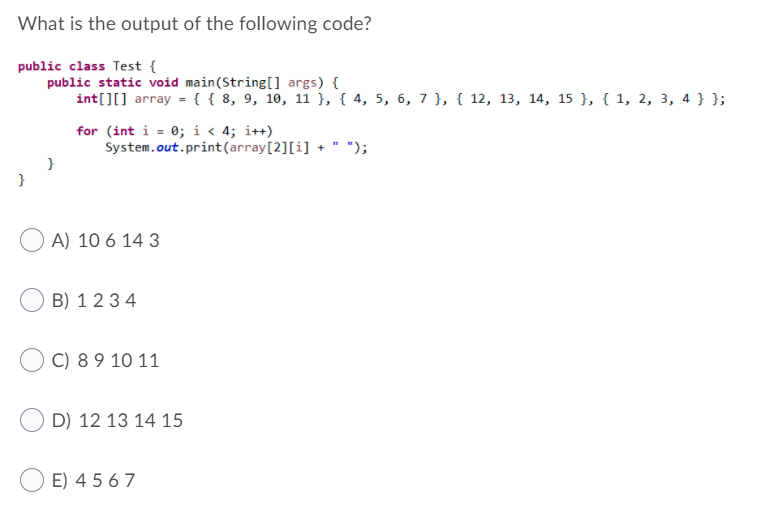 What is the output of the following code?
public class Test {
public static void main(String[] args) {
int[][] array = {{ 8, 9, 10, 11 }, { 4, 5, 6, 7 }, { 12, 13, 14, 15 }, { 1, 2, 3, 4 }};
for (int i = 0; i < 4; i++)
System.out.print(array[2][i] +
");
}
A) 10 6 14 3
B) 123 4
C) 8 9 10 11
D) 12 13 14 15
E) 4 5 67
