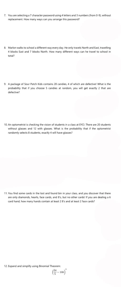 7. You are selecting a 7 character password using 4 letters and 3 numbers (from 0-9), without
replacement. How many ways can you arrange this password?
8. Marlon walks to school a different way every day. He only travels North and East, travelling
4 blocks East and 7 blocks North. How many different ways can he travel to school in
total?
9. A package of Sour Patch Kids contains 28 candies, 4 of which are defective! What is the
probability that if you choose 5 candies at random, you will get exactly 2 that are
defective?
10. An optometrist is checking the vision of students in a class at EYCI. There are 20 students
without glasses and 12 with glasses. What is the probability that if the optometrist
randomly selects 8 students, exactly 4 will have glasses?
11. You find some cards in the lost and found bin in your class, and you discover that there
are only diamonds, hearts, face cards, and 8's, but no other cards! If you are dealing a 6
card hand, how many hands contain at least 2 8's and at least 2 face cards?
12. Expand and simplify using Binomial Theorem:
G-10)
