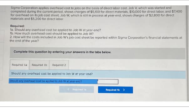 Sigma Corporation applies overhead cost to jobs on the basis of direct labor cost. Job V, which was started and
completed during the current period, shows charges of $5,100 for direct materials, $10,000 for direct labor, and $7,400
for overhead on its job cost sheet. Job W, which is still in process at year-end, shows charges of $2,800 for direct
materials and $5,200 for direct labor.
Required:
1a. Should any overhead cost be applied to Job W at year-end?
1b. How much overhead cost should be applied to Job W?
2. How will the costs included in Job W's job cost sheet be reported within Sigma Corporation's financial statements at
the end of the year?
Complete this question by entering your answers in the tabs below.
Required la Required 1b
Required 2
Should any overhead cost be applied to Job W at year-end?
Should any overhead cost be applied to Job Wat year-end?
< Required la
Required 1b>