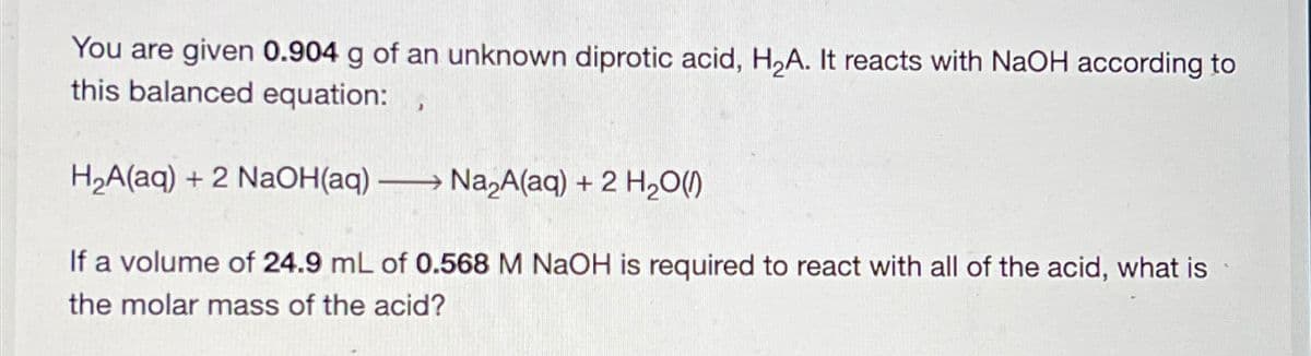 You are given 0.904 g of an unknown diprotic acid, H2A. It reacts with NaOH according to
this balanced equation:
H2A(aq) + 2 NaOH(aq) Na2A(aq) + 2 H2O(1)
-
If a volume of 24.9 mL of 0.568 M NaOH is required to react with all of the acid, what is
the molar mass of the acid?