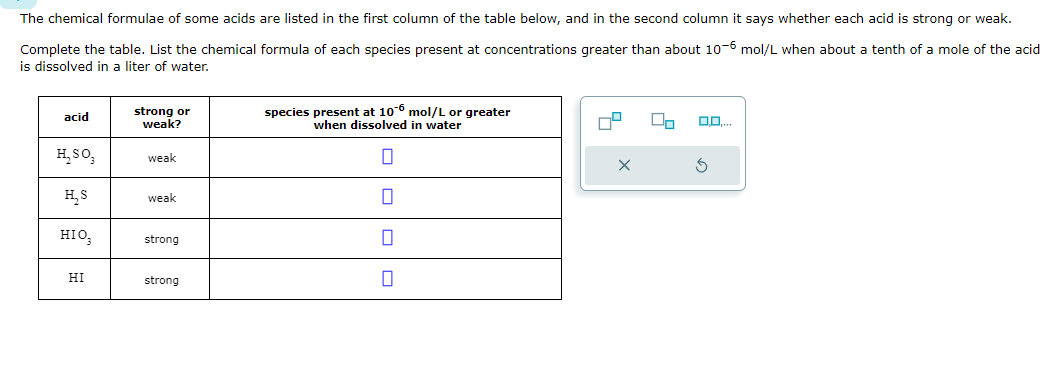 The chemical formulae of some acids are listed in the first column of the table below, and in the second column it says whether each acid is strong or weak.
Complete the table. List the chemical formula of each species present at concentrations greater than about 10-6 mol/L when about a tenth of a mole of the acid
is dissolved in a liter of water.
acid
strong or
weak?
H,30,
weak
H,S
weak
HIO₂
strong
HI
strong
species present at 106 mol/L or greater
when dissolved in water
G