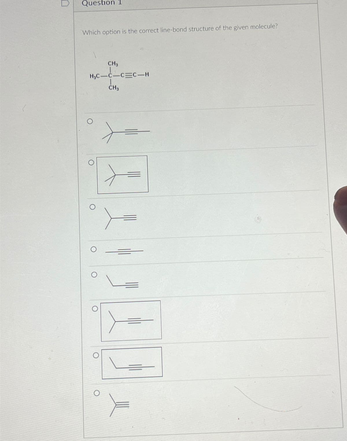 O
Question 1
Which option is the correct line-bond structure of the given molecule?
CH3
H₂C-C-CEC-H
CH3