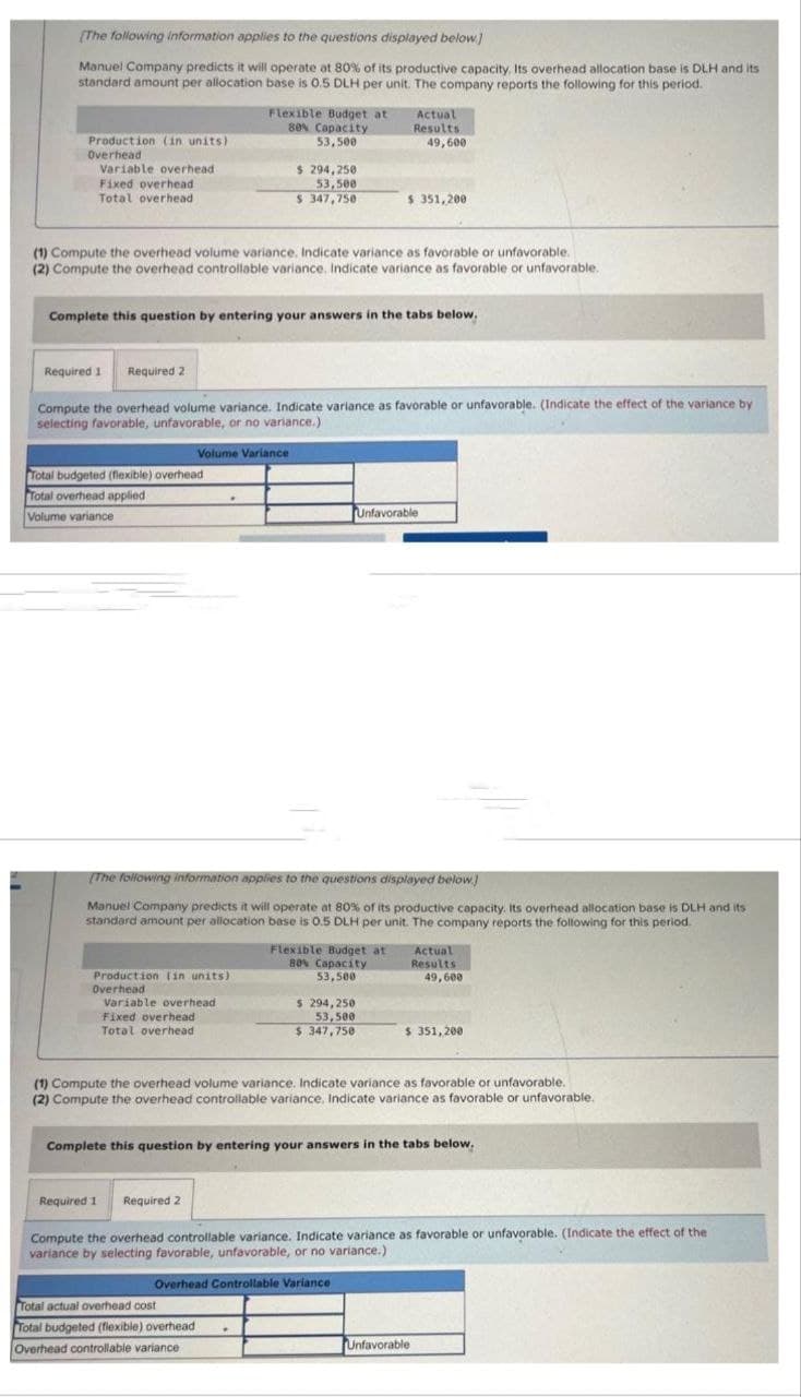 [The following information applies to the questions displayed below]
Manuel Company predicts it will operate at 80% of its productive capacity. Its overhead allocation base is DLH and its
standard amount per allocation base is 0.5 DLH per unit. The company reports the following for this period.
Production (in units)
Overhead
Variable overhead
Fixed overhead
Total overhead
Flexible Budget at
80% Capacity
53,500
(1) Compute the overhead volume variance. Indicate variance as favorable or unfavorable.
(2) Compute the overhead controllable variance. Indicate variance as favorable or unfavorable.
Total budgeted (flexible) overhead
Total overhead applied
Volume variance
Complete this question by entering your answers in the tabs below.
$ 294,250
53,500
$ 347,750
Required 1 Required 2
Compute the overhead volume variance. Indicate variance as favorable or unfavorable. (Indicate the effect of the variance by
selecting favorable, unfavorable, or no variance.)
Volume Variance
Production (in units)
Overhead
Variable overhead
Fixed overhead
Total overhead
Required 1 Required 24
Actual
Results
49,600
$ 351,200
[The following information applies to the questions displayed below]
Manuel Company predicts it will operate at 80% of its productive capacity. Its overhead allocation base is DLH and its
standard amount per allocation base is 0.5 DLH per unit. The company reports the following for this period.
Total actual overhead cost
Total budgeted (flexible) overhead
Overhead controllable variance
Flexible Budget at
80% Capacity
53,500
$ 294,250
53,500
$ 347,750
Unfavorable
(1) Compute the overhead volume variance. Indicate variance as favorable or unfavorable.
(2) Compute the overhead controllable variance, Indicate variance as favorable or unfavorable.
Actual
Results
49,600
$ 351,200
Complete this question by entering your answers in the tabs below.
Compute the overhead controllable variance. Indicate variance as favorable or unfavorable. (Indicate the effect of the
variance by selecting favorable, unfavorable, or no variance.)
Overhead Controllable Variance
Unfavorable