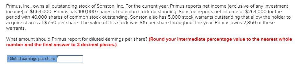 Primus, Inc., owns all outstanding stock of Sonston, Inc. For the current year, Primus reports net income (exclusive of any investment
income) of $664,000. Primus has 100,000 shares of common stock outstanding. Sonston reports net income of $264,000 for the
period with 40,000 shares of common stock outstanding. Sonston also has 5,000 stock warrants outstanding that allow the holder to
acquire shares at $7.50 per share. The value of this stock was $15 per share throughout the year. Primus owns 2,850 of these
warrants.
What amount should Primus report for diluted earnings per share? (Round your intermediate percentage value to the nearest whole
number and the final answer to 2 decimal places.)
Diluted earnings per share