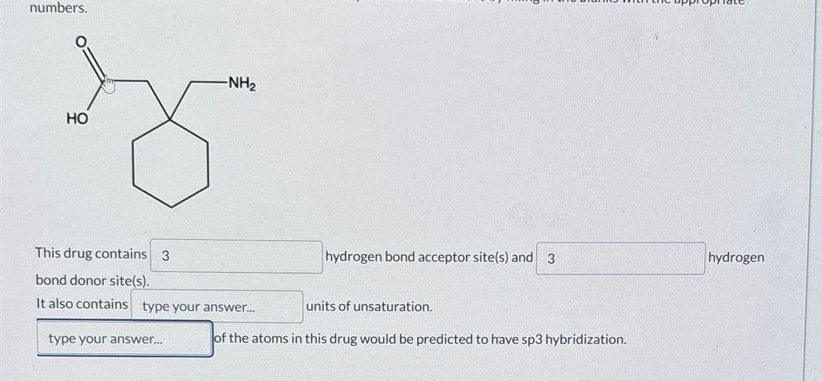 numbers.
HO
-NH₂
This drug contains 3
bond donor site(s).
It also contains type your answer...
type your answer...
hydrogen bond acceptor site(s) and 3
units of unsaturation.
of the atoms in this drug would be predicted to have sp3 hybridization.
hydrogen