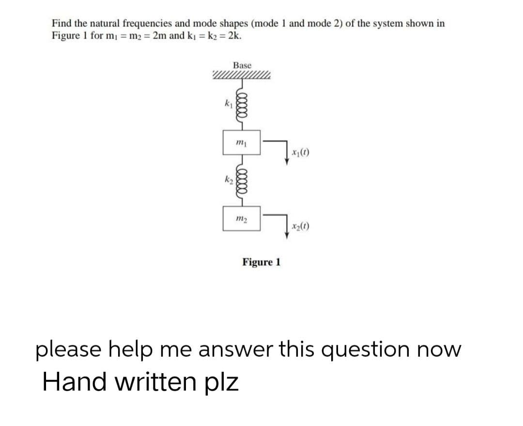 Find the natural frequencies and mode shapes (mode 1 and mode 2) of the system shown in
Figure 1 for m₁ = m₂ = 2m and k₁= k₂ = 2k.
Base
x₁ (1)
Figure 1
please help me answer this question now
Hand written plz
k₁
k₂
5
+00000
m₁
m₂
x₂ (1)