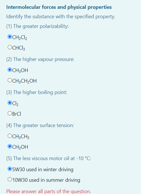 Intermolecular forces and physical properties
Identify the substance with the specified property.
(1) The greater polarizability:
OCH2Cl2
OCHCI3
(2) The higher vapour pressure:
OCH;OH
OCH;CH2OH
(3) The higher boiling point:
OBRCI
(4) The greater surface tension:
OCH;CH3
OCH;OH
(5) The less viscous motor oil at -10 °C:
5W30 used in winter driving
O10W30 used in summer driving
Please answer all parts of the question.
