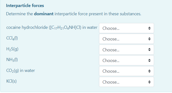 Interparticle forces
Determine the dominant interparticle force present in these substances.
cocaine hydrochloride ([C17H21O4NH]CI) in water Choose.
CCI,(1)
Choose...
H2S(g)
Choose.
NH3(1)
Choose.
CO2(g) in water
Choose...
KCI(s)
Choose.
