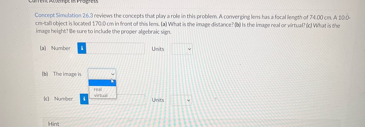 mpt in Progress
Concept Simulation 26.3 reviews the concepts that play a role in this problem. A converging lens has a focal length of 74.00 cm. A 10.0-
cm-tall object is located 170.0 cm in front of this lens. (a) What is the image distance? (b) Is the image real or virtual? (c) What is the
image height? Be sure to include the proper algebraic sign.
(a) Number i
Units
V
(b) The image is
(c) Number i
Units
Hint
real
virtual