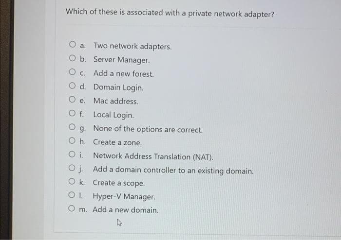 Which of these is associated with a private network adapter?
O a. Two network adapters.
O b. Server Manager.
O c. Add a new forest.
O d. Domain Login.
O e. Mac address.
Of.
Local Login.
None of the options are correct.
g.
Oh. Create a zone.
Oi. Network Address Translation (NAT).
Oj. Add a domain controller to an existing domain.
Ok. Create a scope.
OI. Hyper-V Manager.
Om. Add a new domain.