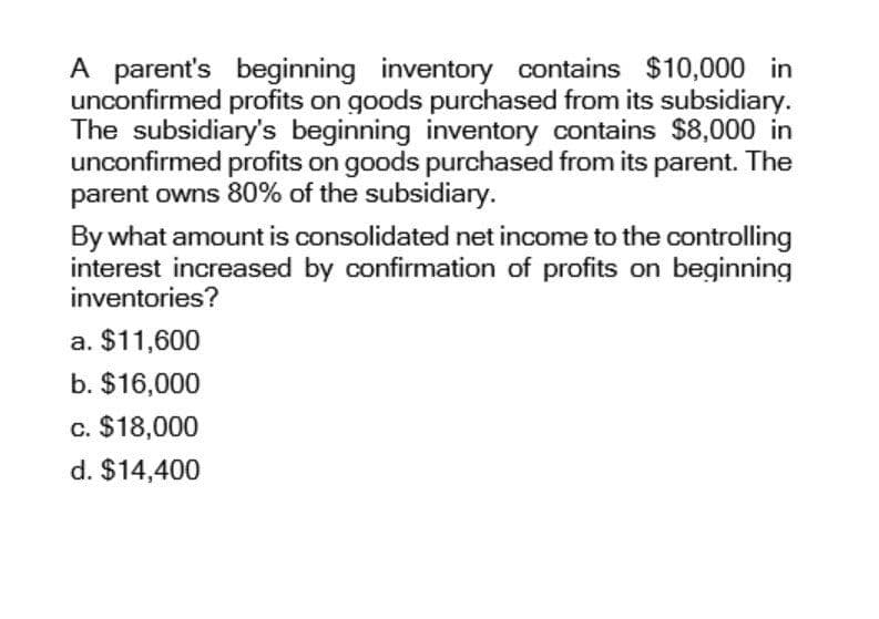 A parent's beginning inventory contains $10,000 in
unconfirmed profits on goods purchased from its subsidiary.
The subsidiary's beginning inventory contains $8,000 in
unconfirmed profits on goods purchased from its parent. The
parent owns 80% of the subsidiary.
By what amount is consolidated net income to the controlling
interest increased by confirmation of profits on beginning
inventories?
a. $11,600
b. $16,000
c. $18,000
d. $14,400