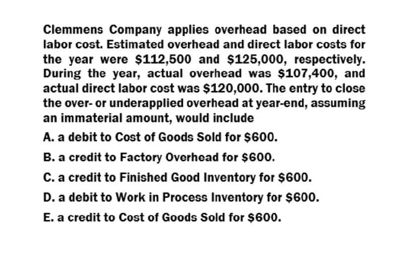 Clemmens Company applies overhead based on direct
labor cost. Estimated overhead and direct labor costs for
the year were $112,500 and $125,000, respectively.
During the year, actual overhead was $107,400, and
actual direct labor cost was $120,000. The entry to close
the over- or underapplied overhead at year-end, assuming
an immaterial amount, would include
A. a debit to Cost of Goods Sold for $600.
B. a credit to Factory Overhead for $600.
C. a credit to Finished Good Inventory for $600.
D. a debit to Work in Process Inventory for $600.
E. a credit to Cost of Goods Sold for $600.