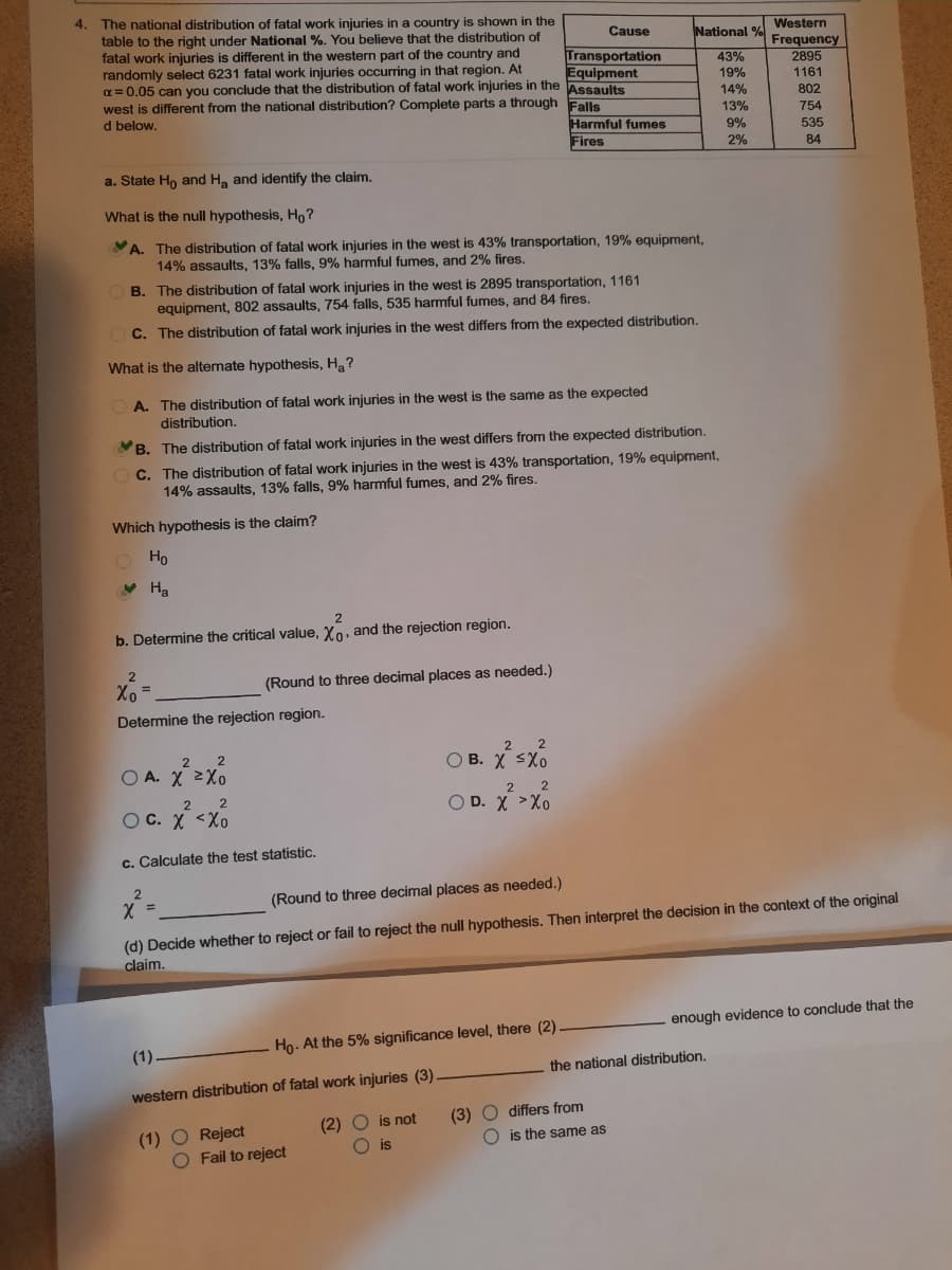 4. The national distribution of fatal work injuries in a country is shown in the
table to the right under National %. You believe that the distribution of
fatal work injuries is different in the western part of the country and
randomly select 6231 fatal work injuries occurring in that region. At
a = 0,05 can you conclude that the distribution of fatal work injuries in the Assaults
Western
Frequency
2895
Cause
National %
Transportation
Equipment
43%
19%
1161
14%
west is different from the national distribution? Complete parts a through
d below.
802
Falls
13%
754
535
Harmful fumes
9%
Fires
2%
84
a. State Ho and H, and identify the claim.
What is the null hypothesis, Ho ?
A. The distribution of fatal work injuries in the west is 43% transportation, 19% equipment,
14% assaults, 13% falls, 9% harmful fumes, and 2% fires.
B. The distribution of fatal work injuries in the west is 2895 transportation, 1161
equipment, 802 assaults, 754 falls, 535 harmful fumes, and 84 fires.
C. The distribution of fatal work injuries in the west differs from the expected distribution.
What is the alternate hypothesis, H?
A. The distribution of fatal work injuries in the west is the same as the expected
distribution.
VB. The distribution of fatal work injuries in the west differs from the expected distribution.
C. The distribution of fatal work injuries in the west is 43% transportation, 19% equipment,
14% assaults, 13% falls, 9% harmful fumes, and 2% fires.
Which hypothesis is the claim?
O Ho
V Ha
2
b. Determine the critical value, Xo, and the rejection region.
Xo =
(Round to three decimal places as needed.)
Determine the rejection region.
O B. X sx6
2
2
O A. X 2Xo
2
O D. X >Xo
2
OC. X <Xo
c. Calculate the test statistic.
(Round to three decimal places as needed.)
%3D
(d) Decide whether to reject or fail to reject the
claim.
hypothesis. Then interpret the decision in the context of the original
enough evidence to conclude that the
(1).
Ho- At the 5% significance level, there (2)
the national distribution.
western distribution of fatal work injuries (3)
(1) O Reject
O Fail to reject
(2) O is not
O is
(3) O differs from
O is the same as
