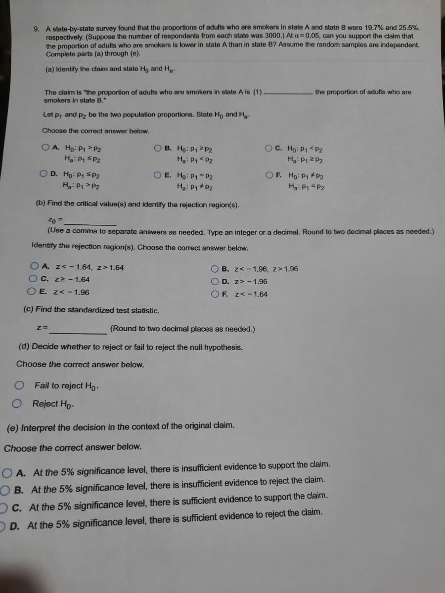 9. A state-by-state survey found that the proportions of adults who are smokers in state A and state B were 19,.7% and 25.5%.
respectively. (Suppose the number of respondents from each state was 3000.) At a = 0.05, can you support the claim that
the proportion of adults who are smokers is lower in state A than in state B? Assume the random samples are independent.
Complete parts (a) through (e).
(a) Identify the claim and state Ho and Ha.
The claim is "the proportion of adults who are smokers in state A is (1).
the proportion of adults who are
smokers in state B."
Let p, and p2 be the two population proportions. State Ho and Ha:
Choose the correct answer below.
OA. Ho: P1 >P2
O B. Ho: P1 2P2
OC. Ho: P1 <P2
Ha: P1 SP2
Ha: P1 <P2
Ha: P1 2 P2
OD. Ho: P1 SP2
Ha: P1 > P2
O E. Ho: P1 = P2
Ha: P1 #P2
OF. Ho: P1 #P2
Ha: P1 = P2
(b) Find the critical value(s) and identify the rejection region(s).
Zn =
(Use a comma to separate answers as needed. Type
integer or a decimal. Round to two decimal places as needed.)
Identify the rejection region(s). Choose the correct answer below.
O A. z< - 1.64, z> 1.64
O B. z< - 1.96, z>1.96
O C. zz – 1.64
O D. z> - 1.96
O E. z< - 1.96
O F. z< - 1.64
(c) Find the standardized test statistic.
(Round to two decimal places as needed.)
(d) Decide whether to reject or fail to reject the null hypothesis.
Choose the correct answer below.
Fail to reject Ho-
Reject Ho-
(e) Interpret the decision in the context of the original claim.
Choose the correct answer below.
O A. At the 5% significance level, there is insufficient evidence to support the claim.
B. At the 5% significance level, there is insufficient evidence to reject the claim.
OC. At the 5% significance level, there is sufficient evidence to support the claim.
DD. At the 5% significance level, there is sufficient evidence to reject the claim.
