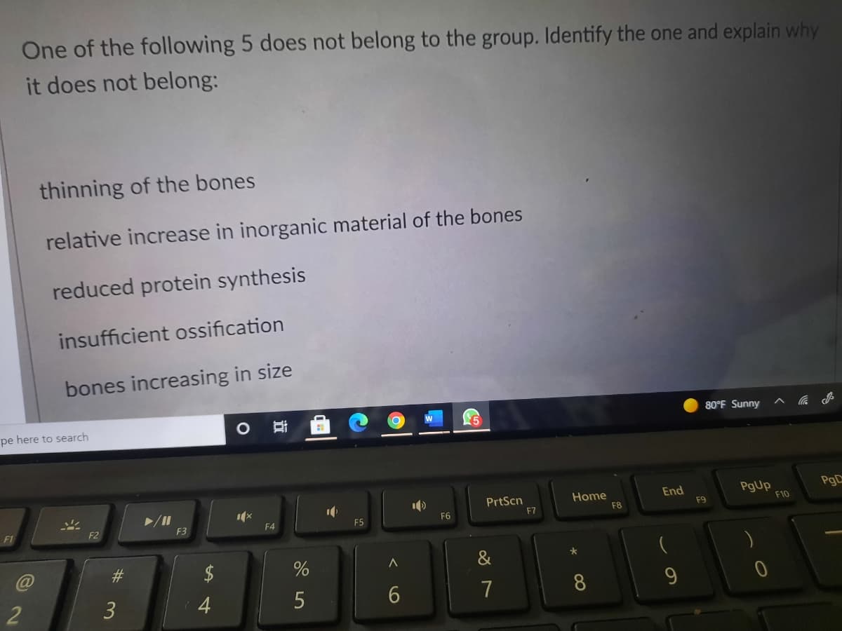 One of the following 5 does not belong to the group. Identify the one and explain why
it does not belong:
thinning of the bones
relative increase in inorganic material of the bones
reduced protein synthesis
insufficient ossification
bones increasing in size
80°F Sunny
pe here to search
PgD
PrtScn
F7
Home
F8
End
PgUp
F10
F9
F6
F2
F3
F4
F5
F1
&
7
8
2
3
4
