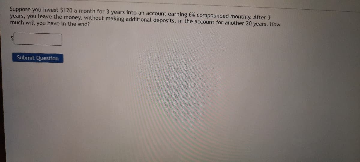 Suppose you invest $120 a month for 3 years into an account earning 6% compounded monthly. After 3
years, you leave the money, without making additional deposits, in the account for another 20 years. How
much will you have in the end?
Submit Question
