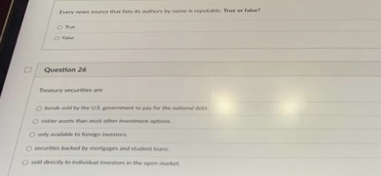 Every news source that lists its authors by name is reputable. True or false?
O Blue
- False
Question 26
Treasury securities are
O bonds sold by the US government to pay for the national debt.
O riskier assets than most other investment options.
O only available to foreign investors.
O securities backed by mortgages and student loans.
O sold directly to individual investors in the open market