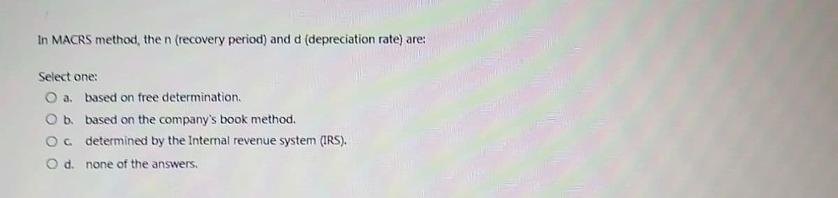 In MACRS method, the n (recovery period) and d (depreciation rate) are:
Select one:
O a. based on free determination.
O b. based on the company's book method.
O c.
determined by the Internal revenue system (IRS).
O d. none of the answers.