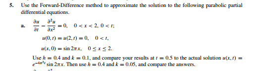 5.
Use the Forward-Difference method to approximate the solution to the following parabolic partial
differential equations.
au
= 0, 0<x< 2, 0 < t;
du
a.
at
ar
и(0, г) %3D и (2, )-0, 0<.
u(x, 0) = sin 27.X, OSxS2.
Use h = 0.4 and k = 0.1, and compare your results at i = 0.5 to the actual solution u(x, t) =
sin 27.x. Then use h = 0.4 and k = 0.05, and compare the answers.
