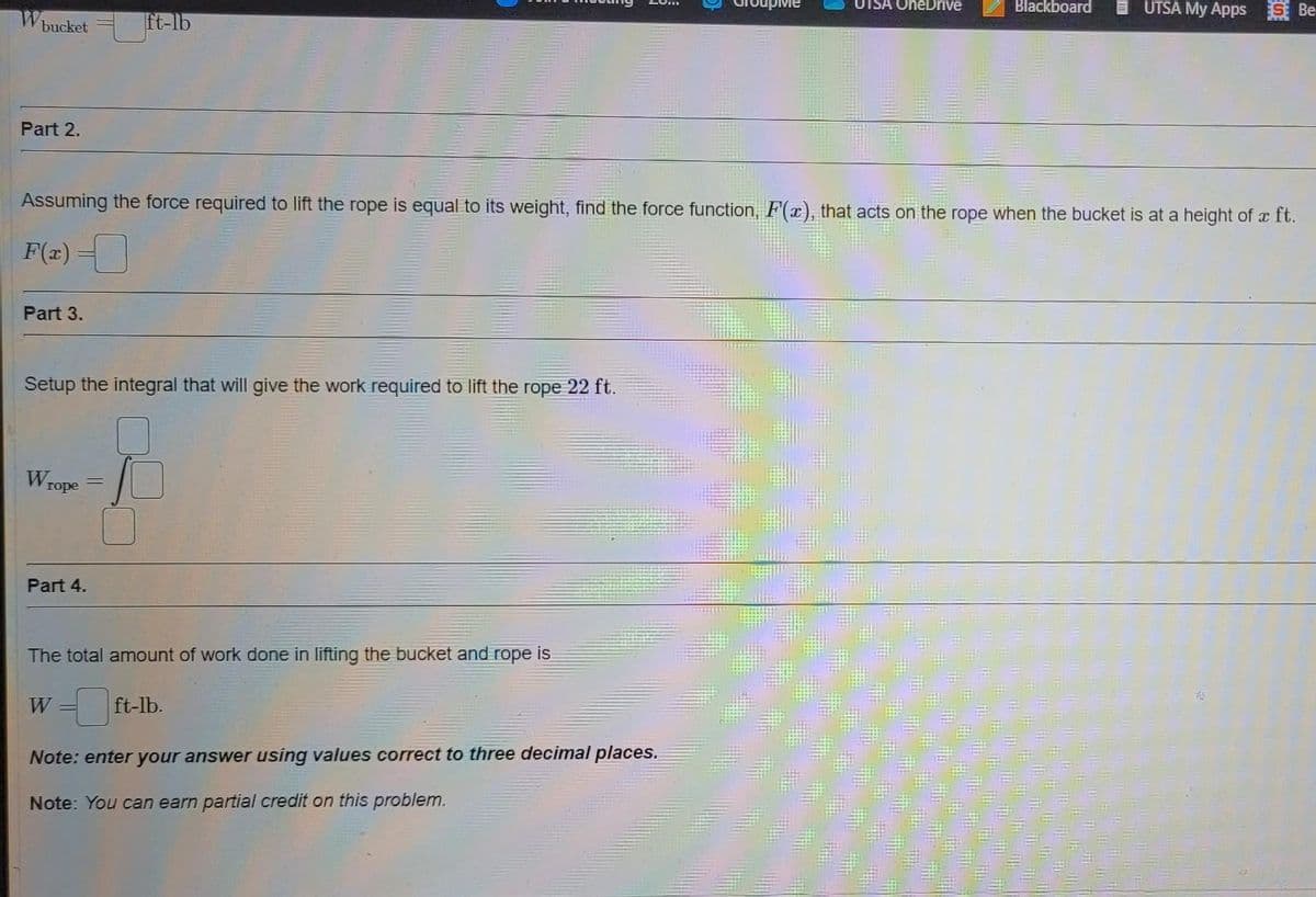 It-lb
UTSA OneDrive
Blackboard
I UTSA My Apps S Be
bucket
Part 2.
Assuming the force required to lift the rope is equal to its weight, find the force function, F(x), that acts on the rope when the bucket is at a height of x ft.
F(#) =
Part 3.
Setup the integral that will give the work required to lift the rope 22 ft.
Wrope
Part 4.
The total amount of work done in lifting the bucket and rope is
W
ft-lb.
Note: enter your answer using values correct to three decimal places.
Note: You can earn partial credit on this problem.
