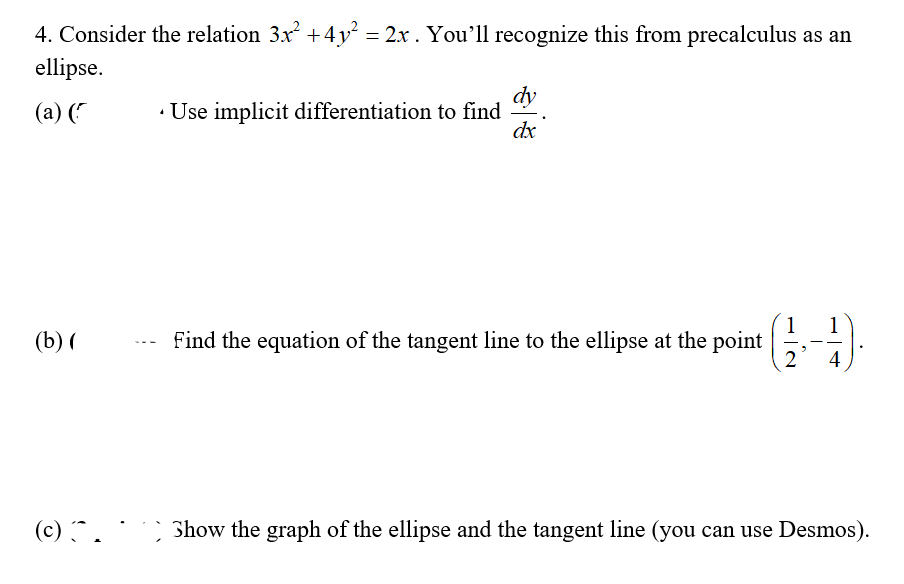 4. Consider the relation 3x +4y = 2x . You'll recognize this from precalculus as an
ellipse.
dy
(a) ("
· Use implicit differentiation to find
dx
1
Find the equation of the tangent line to the ellipse at the point
2
1
(b) (
4
(c) ^.
Show the graph of the ellipse and the tangent line (you can use Desmos).
