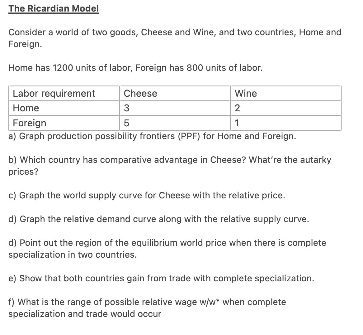 The Ricardian Model
Consider a world of two goods, Cheese and Wine, and two countries, Home and
Foreign.
Home has 1200 units of labor, Foreign has 800 units of labor.
Labor requirement
Home
Wine
2
Foreign
1
a) Graph production possibility frontiers (PPF) for Home and Foreign.
Cheese
3
5
b) Which country has comparative advantage in Cheese? What're the autarky
prices?
c) Graph the world supply curve for Cheese with the relative price.
d) Graph the relative demand curve along with the relative supply curve.
d) Point out the region of the equilibrium world price when there is complete
specialization in two countries.
e) Show that both countries gain from trade with complete specialization.
f) What is the range of possible relative wage w/w* when complete
specialization and trade would occur