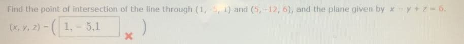 Find the point of intersection of the line through (1, -5, 1) and (5,-12, 6), and the plane given by x - y + z = 6.
(x, Y, z) = (1, – 5,1
