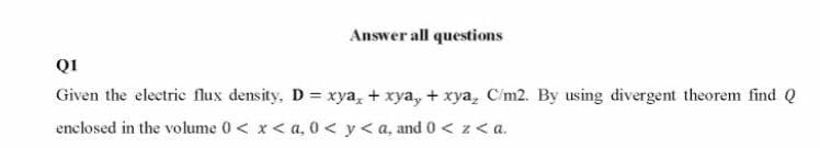 Answer all questions
QI
Given the electrie flux density, D = xya, + xya, + xya, C'm2. By using divergent theorem find Q
enclosed in the volume 0< x< a, 0 < y<a, and 0 < z<a.
