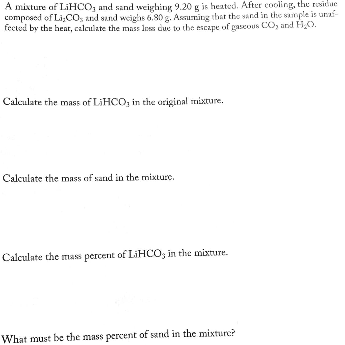 A mixture of LİHCO3 and sand weighing 9.20 g is heated. After cooling, the residue
composed of Li,CO3 and sand weighs 6.80 g. Assuming that the sand in the sample is unaf-
fected by the heat, calculate the mass loss due to the escape of gaseous CO2 and H2O.
Calculate the mass of LIHCO3 in the original mixture.
Calculate the mass of sand in the mixture.
Calculate the mass percent of LIHCO3 in the mixture.
What must be the mass percent of sand in the mixture?
