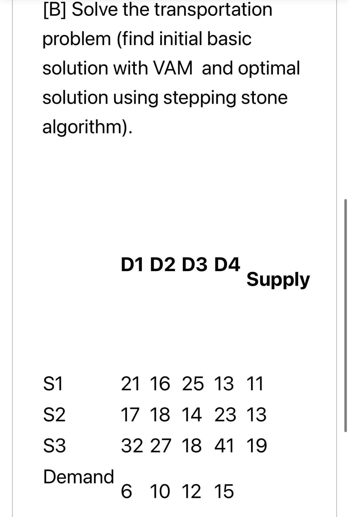 [B] Solve the transportation
problem (find initial basic
solution with VAM and optimal
solution using stepping stone
algorithm).
D1 D2 D3 D4
Supply
S1
21 16 25 13 11
S2
17 18 14 23 13
S3
32 27 18 41 19
Demand
6 10 12 15
