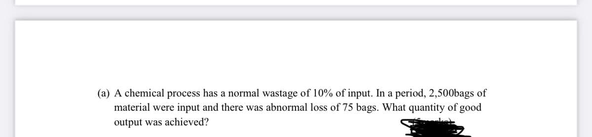 (a) A chemical process has a normal wastage of 10% of input. In a period, 2,500bags of
material were input and there was abnormal loss of 75 bags. What quantity of good
output was achieved?
